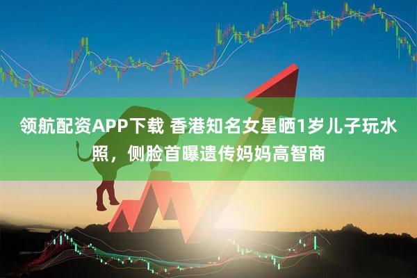领航配资APP下载 香港知名女星晒1岁儿子玩水照，侧脸首曝遗传妈妈高智商