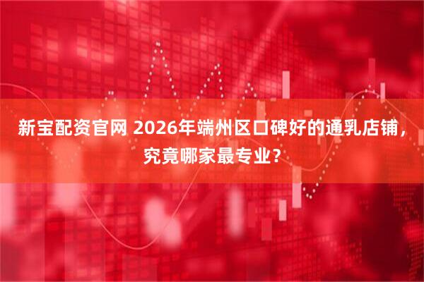新宝配资官网 2026年端州区口碑好的通乳店铺，究竟哪家最专业？