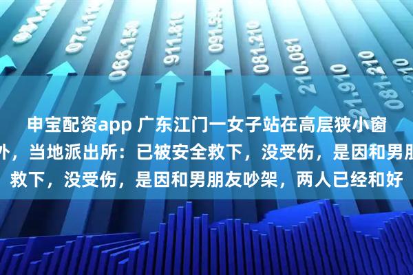 申宝配资app 广东江门一女子站在高层狭小窗沿，整个人暴露在楼体外，当地派出所：已被安全救下，没受伤，是因和男朋友吵架，两人已经和好
